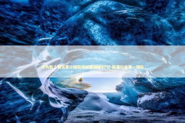 华为乾崑智驾累计辅助驾驶里程破87亿 稳居行业第一梯队