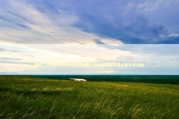 政府工作报告定调2026年房地产 因城施策控增量去库存优供给
