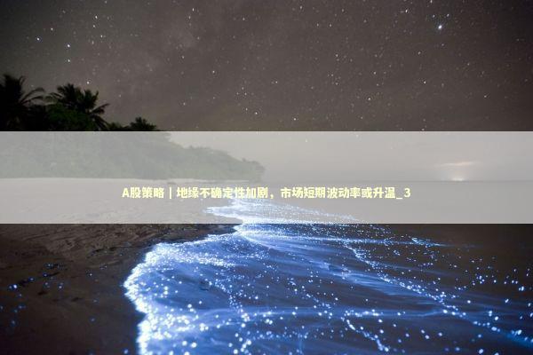 A股策略｜地缘不确定性加剧，市场短期波动率或升温_3