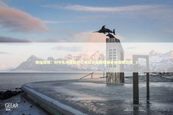 携程保障：对中东地区旅行订单延长保障期限更新保障范围_3 新闻